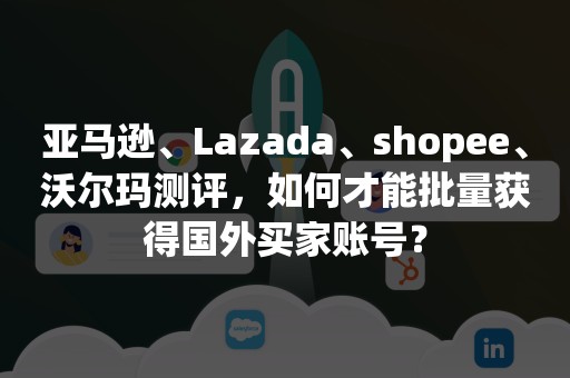 亚马逊、Lazada、shopee、沃尔玛测评，如何才能批量获得国外买家账号？