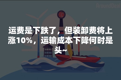 运费是下跌了，但装卸费将上涨10%，运输成本下降何时是头~