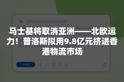 马士基将取消亚洲——北欧运力！普洛斯拟用9.8亿元挤进香港物流市场