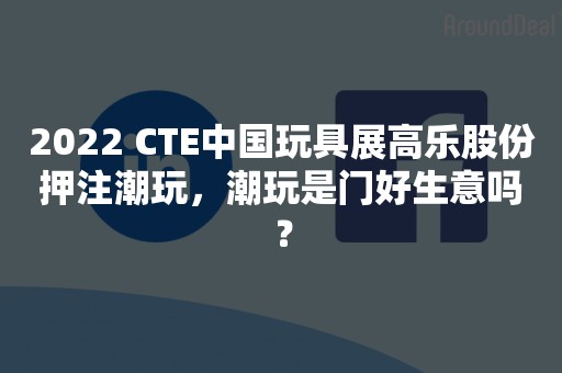 2022 CTE中国玩具展高乐股份押注潮玩，潮玩是门好生意吗？