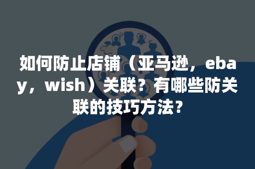 如何防止店铺（亚马逊，ebay，wish）关联？有哪些防关联的技巧方法？