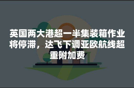 英国两大港超一半集装箱作业将停滞，达飞下调亚欧航线超重附加费