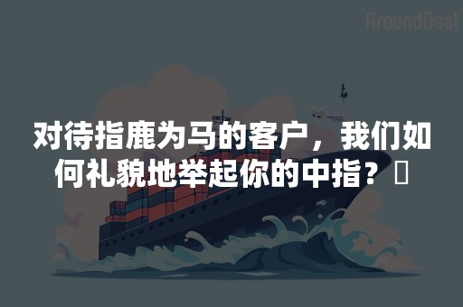 对待指鹿为马的客户，我们如何礼貌地举起你的中指？​