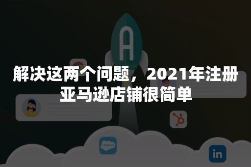 解决这两个问题，2021年注册亚马逊店铺很简单