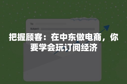 把握顾客：在中东做电商，你要学会玩订阅经济