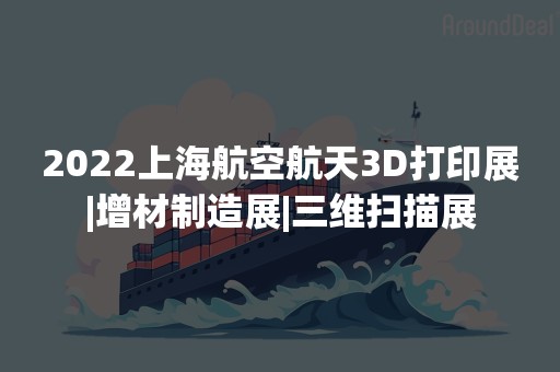 2022上海航空航天3D打印展|增材制造展|三维扫描展