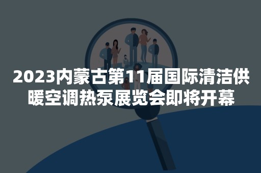 2023内蒙古第11届国际清洁供暖空调热泵展览会即将开幕