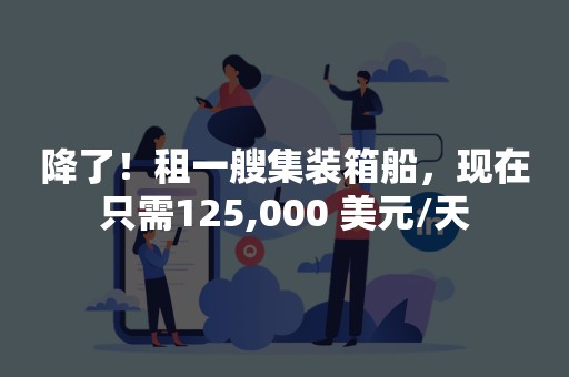 降了！租一艘集装箱船，现在只需125,000 美元/天