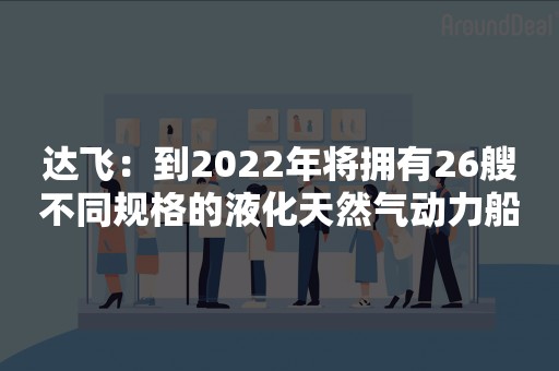 达飞：到2022年将拥有26艘不同规格的液化天然气动力船