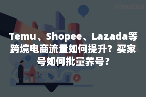 Temu、Shopee、Lazada等跨境电商流量如何提升？买家号如何批量养号？