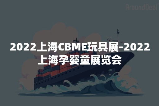 2022上海CBME玩具展-2022上海孕婴童展览会