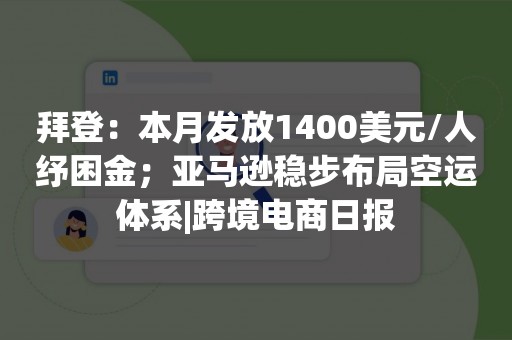 拜登：本月发放1400美元/人纾困金；亚马逊稳步布局空运体系|跨境电商日报