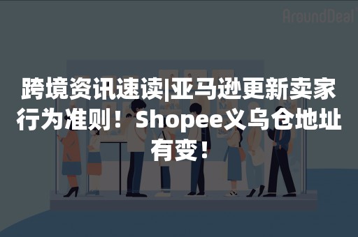 跨境资讯速读|亚马逊更新卖家行为准则！Shopee义乌仓地址有变！