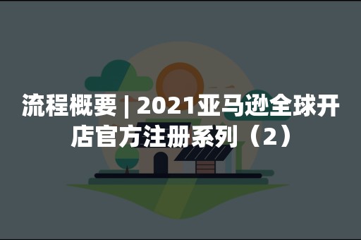 流程概要 | 2021亚马逊全球开店官方注册系列（2）