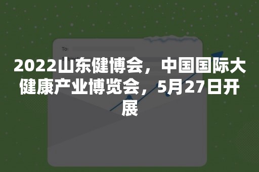 2022山东健博会，中国国际大健康产业博览会，5月27日开展