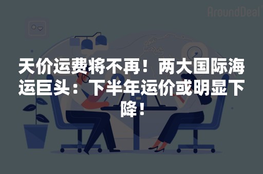 天价运费将不再！两大国际海运巨头：下半年运价或明显下降！