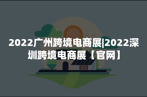 2022广州跨境电商展|2022深圳跨境电商展【官网】