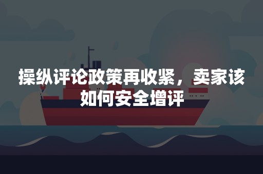 操纵评论政策再收紧，卖家该如何安全增评