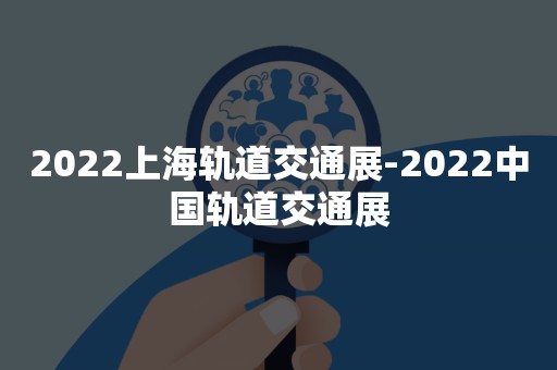 2022上海轨道交通展-2022中国轨道交通展