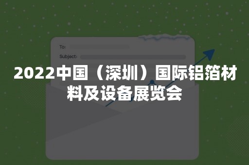 2022中国（深圳）国际铝箔材料及设备展览会