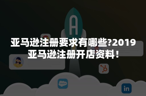 亚马逊注册要求有哪些?2019亚马逊注册开店资料！