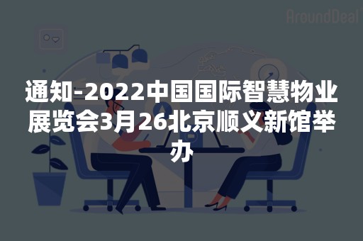 通知-2022中国国际智慧物业展览会3月26北京顺义新馆举办