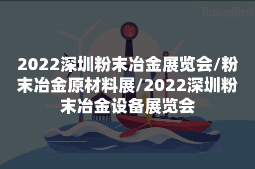 2022深圳粉末冶金展览会/粉末冶金原材料展/2022深圳粉末冶金设备展览会