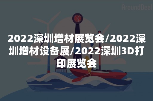 2022深圳增材展览会/2022深圳增材设备展/2022深圳3D打印展览会