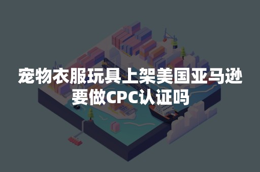 宠物衣服玩具上架美国亚马逊要做CPC认证吗