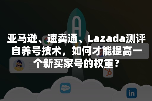 亚马逊、速卖通、Lazada测评自养号技术，如何才能提高一个新买家号的权重？