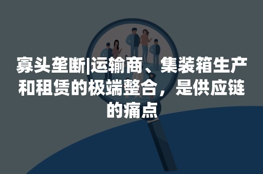 寡头垄断|运输商、集装箱生产和租赁的极端整合，是供应链的痛点