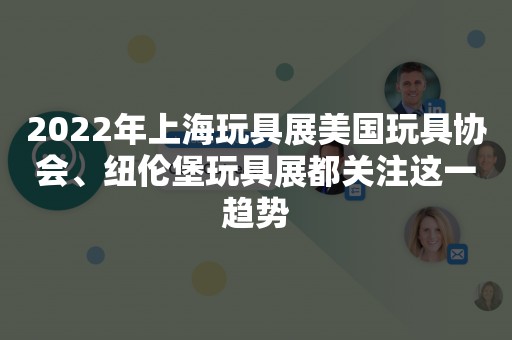 2022年上海玩具展美国玩具协会、纽伦堡玩具展都关注这一趋势