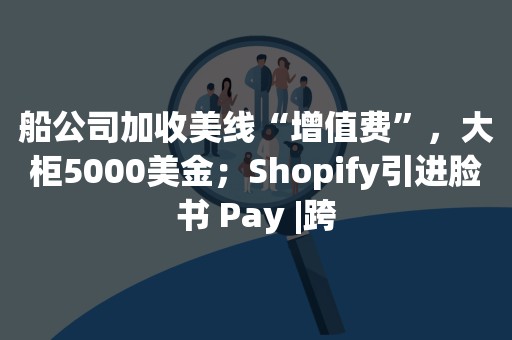 船公司加收美线“增值费”，大柜5000美金；Shopify引进脸书 Pay |跨