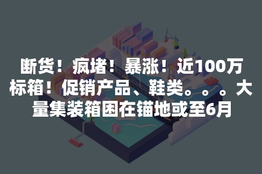 断货！疯堵！暴涨！近100万标箱！促销产品、鞋类。。。大量集装箱困在锚地或至6月