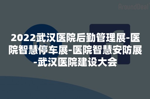 2022武汉医院后勤管理展-医院智慧停车展-医院智慧安防展-武汉医院建设大会