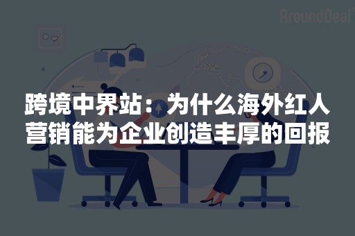 跨境中界站：为什么海外红人营销能为企业创造丰厚的回报