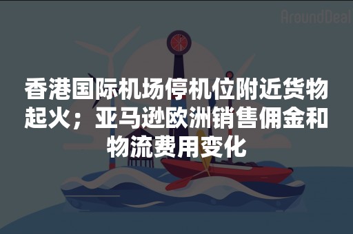 香港国际机场停机位附近货物起火；亚马逊欧洲销售佣金和物流费用变化