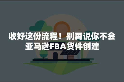 收好这份流程！别再说你不会亚马逊FBA货件创建