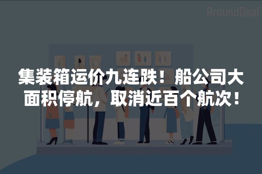 集装箱运价九连跌！船公司大面积停航，取消近百个航次！