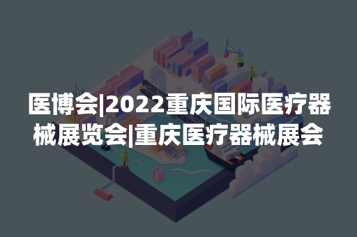 医博会|2022重庆国际医疗器械展览会|重庆医疗器械展会