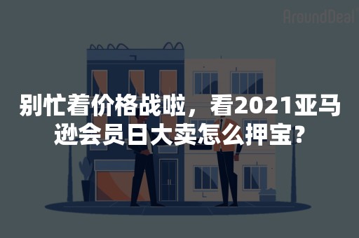 别忙着价格战啦，看2021亚马逊会员日大卖怎么押宝？