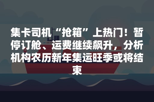 集卡司机“抢箱”上热门！暂停订舱、运费继续飙升，分析机构农历新年集运旺季或将结束