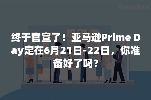 终于官宣了！亚马逊Prime Day定在6月21日-22日，你准备好了吗？