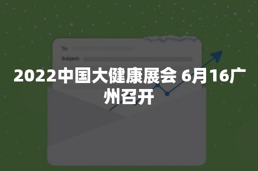 2022中国大健康展会 6月16广州召开