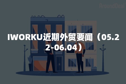 IWORKU近期外贸要闻（05.22-06.04）