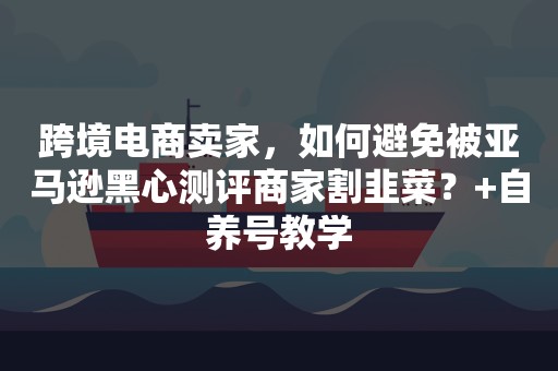 跨境电商卖家，如何避免被亚马逊黑心测评商家割韭菜？+自养号教学