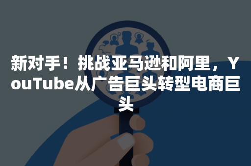 新对手！挑战亚马逊和阿里，YouTube从广告巨头转型电商巨头