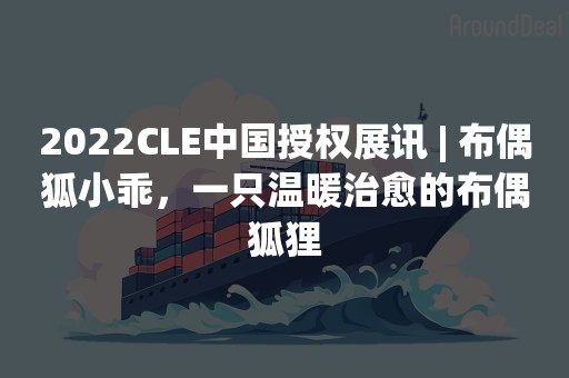 2022CLE中国授权展讯 | 布偶狐小乖，一只温暖治愈的布偶狐狸