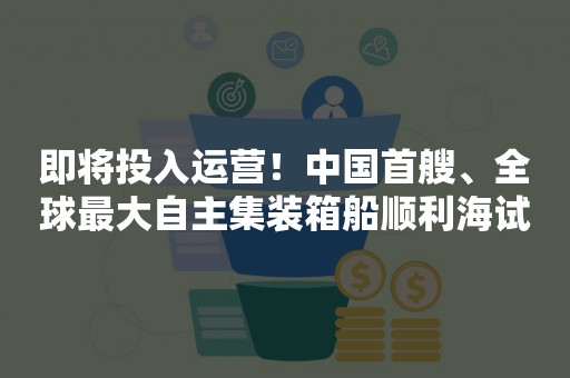 即将投入运营！中国首艘、全球最大自主集装箱船顺利海试