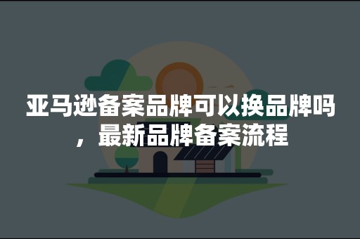 亚马逊备案品牌可以换品牌吗，最新品牌备案流程